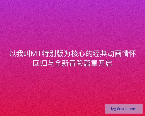 以我叫MT特别版为核心的经典动画情怀回归与全新冒险篇章开启