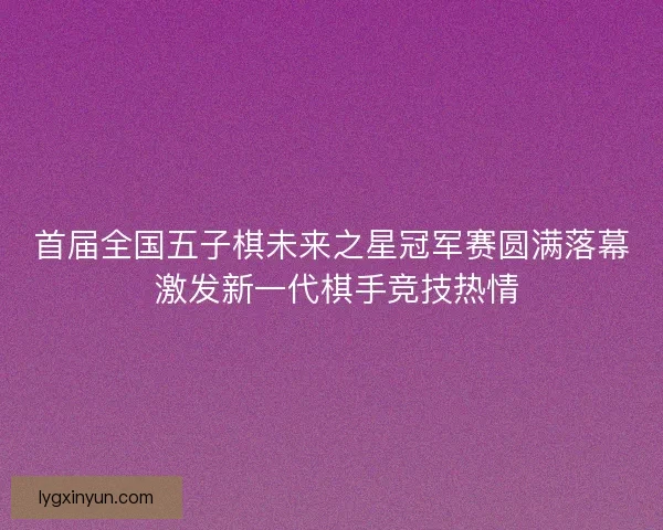 首届全国五子棋未来之星冠军赛圆满落幕 激发新一代棋手竞技热情