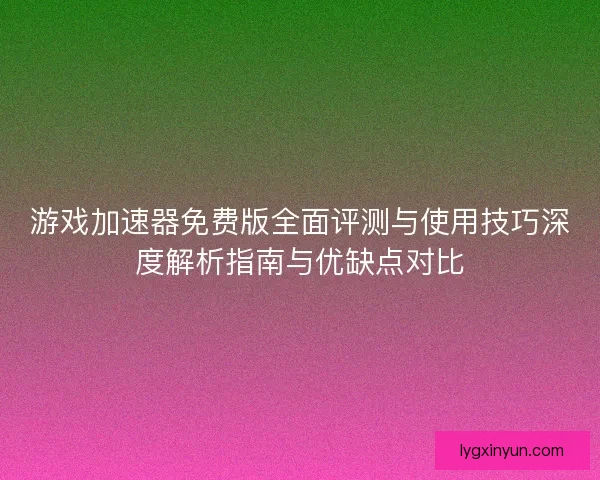 游戏加速器免费版全面评测与使用技巧深度解析指南与优缺点对比