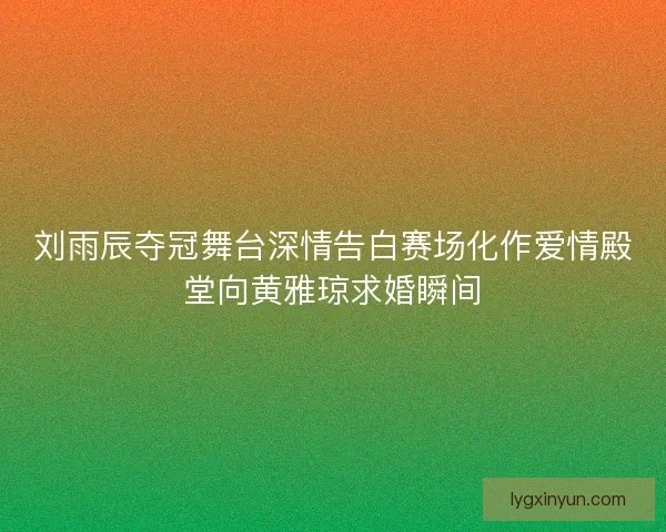 刘雨辰夺冠舞台深情告白赛场化作爱情殿堂向黄雅琼求婚瞬间