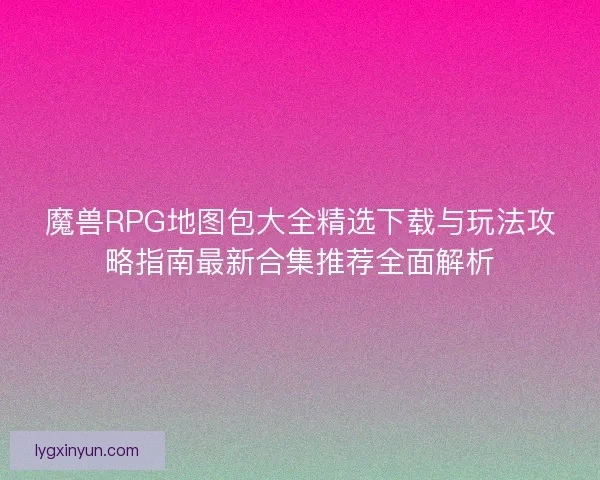魔兽RPG地图包大全精选下载与玩法攻略指南最新合集推荐全面解析